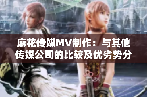 麻花傳媒MV制作：與其他傳媒公司的比較及優(yōu)劣勢分析