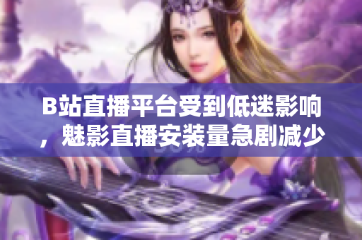 B站直播平臺(tái)受到低迷影響，魅影直播安裝量急劇減少