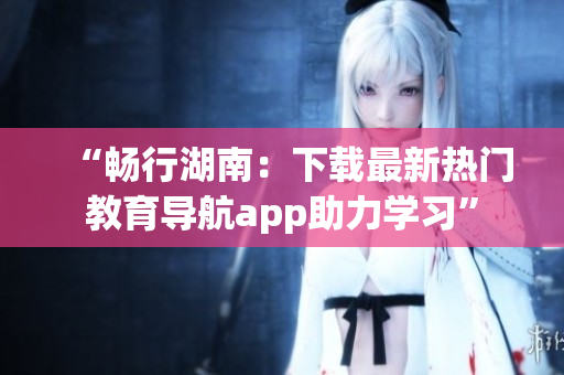 “暢行湖南：下載最新熱門(mén)教育導(dǎo)航app助力學(xué)習(xí)”