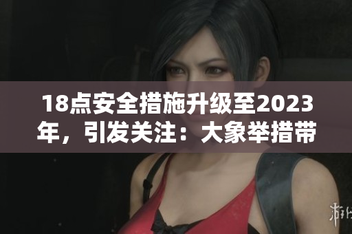 18點(diǎn)安全措施升級(jí)至2023年，引發(fā)關(guān)注：大象舉措帶來何種改變？