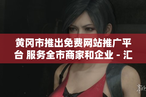 黃岡市推出免費(fèi)網(wǎng)站推廣平臺 服務(wù)全市商家和企業(yè) - 匯總報(bào)告
