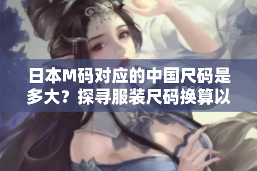 日本M碼對應(yīng)的中國尺碼是多大？探尋服裝尺碼換算以及合身穿著的竅門