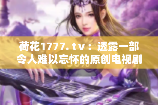 荷花1777. tⅴ：透露一部令人難以忘懷的原創(chuàng)電視劇