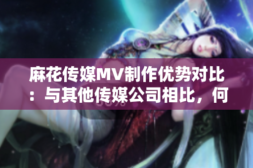 麻花傳媒MV制作優(yōu)勢(shì)對(duì)比：與其他傳媒公司相比，何處脫穎而出？