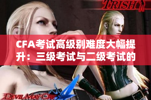 CFA考試高級別難度大幅提升：三級考試與二級考試的比較