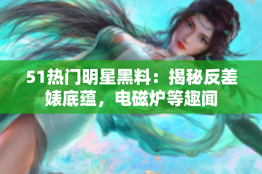 51熱門明星黑料：揭秘反差婊底蘊(yùn)，電磁爐等趣聞