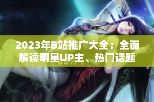 2023年B站推廣大全：全面解讀明星UP主、熱門話題及最新趨勢(shì)