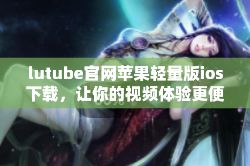lutube官網(wǎng)蘋果輕量版ios下載，讓你的視頻體驗(yàn)更便捷
