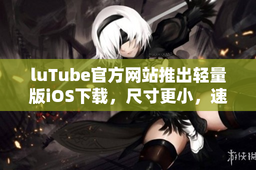 luTube官方網(wǎng)站推出輕量版iOS下載，尺寸更小，速度更快
