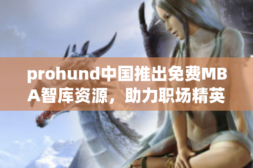 prohund中國推出免費(fèi)MBA智庫資源，助力職場精英提升管理技能