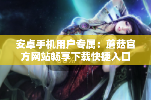 安卓手機用戶專屬：蘑菇官方網(wǎng)站暢享下載快捷入口