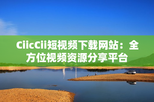 CiicCii短視頻下載網(wǎng)站：全方位視頻資源分享平臺(tái)