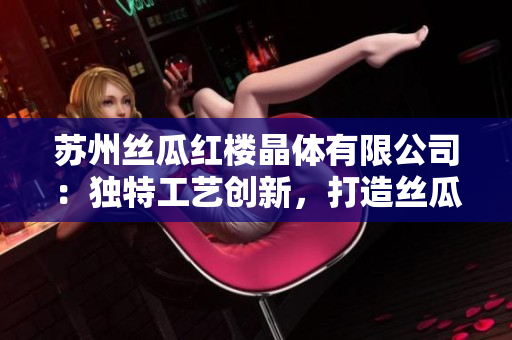 蘇州絲瓜紅樓晶體有限公司：獨(dú)特工藝創(chuàng)新，打造絲瓜晶體新高度