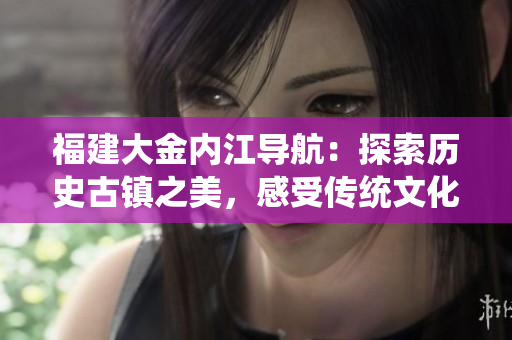 福建大金內(nèi)江導(dǎo)航：探索歷史古鎮(zhèn)之美，感受傳統(tǒng)文化魅力
