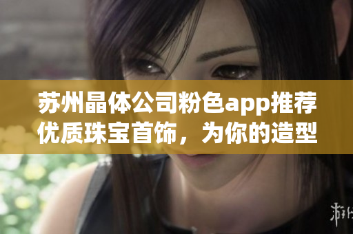 蘇州晶體公司粉色app推薦優(yōu)質(zhì)珠寶首飾，為你的造型增添亮眼亮點(diǎn)
