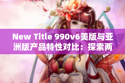 New Title 990v6美版與亞洲版產(chǎn)品特性對(duì)比：探索兩地區(qū)差異和消費(fèi)者喜好