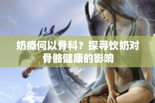 奶癮何以骨科？探尋飲奶對骨骼健康的影響