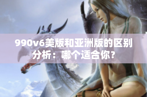 990v6美版和亞洲版的區(qū)別分析：哪個(gè)適合你？