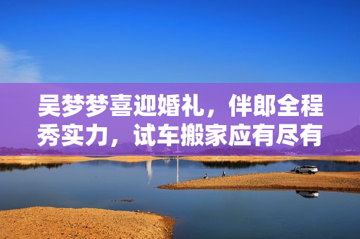 吳夢(mèng)夢(mèng)喜迎婚禮，伴郎全程秀實(shí)力，試車搬家應(yīng)有盡有