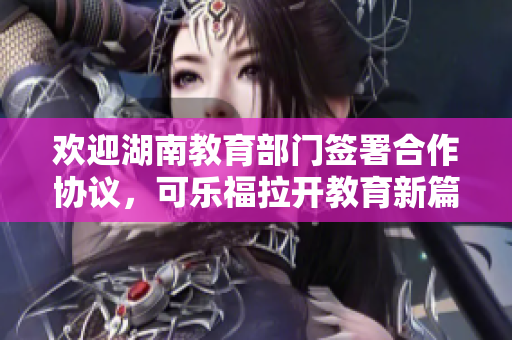 歡迎湖南教育部門簽署合作協(xié)議，可樂福拉開教育新篇章