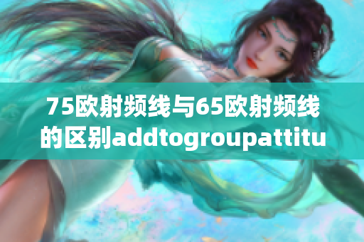 75歐射頻線與65歐射頻線的區(qū)別addtogroupattitude