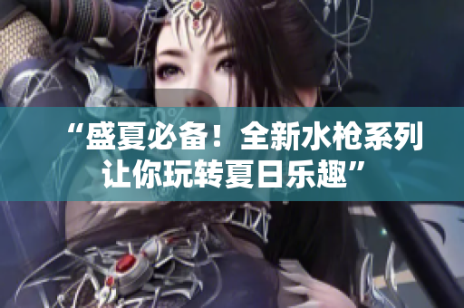 “盛夏必備！全新水槍系列讓你玩轉(zhuǎn)夏日樂趣”