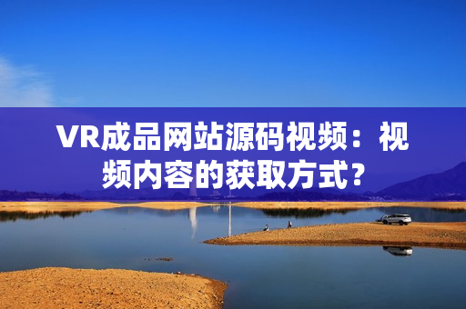 VR成品網(wǎng)站源碼視頻：視頻內(nèi)容的獲取方式？