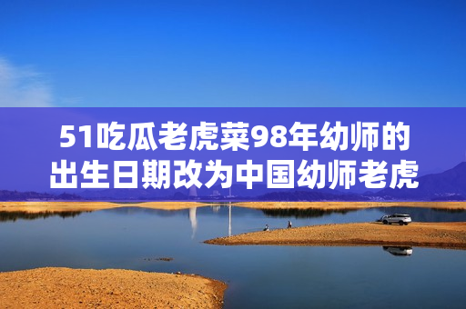 51吃瓜老虎菜98年幼師的出生日期改為中國幼師老虎菜98年生，引發(fā)網(wǎng)友熱議