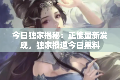 今日獨家揭秘：正能量新發(fā)現(xiàn)，獨家報道今日黑料