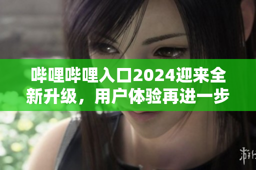 嗶哩嗶哩入口2024迎來全新升級(jí)，用戶體驗(yàn)再進(jìn)一步優(yōu)化