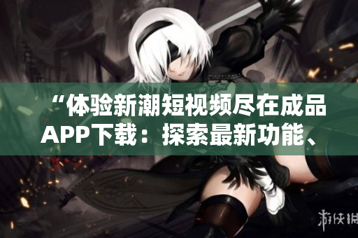 “體驗(yàn)新潮短視頻盡在成品APP下載：探索最新功能、激發(fā)創(chuàng)造力”