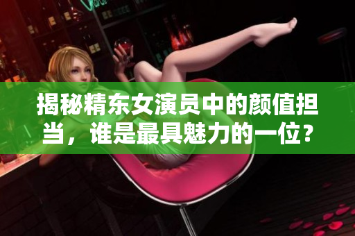 揭秘精東女演員中的顏值擔(dān)當(dāng)，誰是最具魅力的一位？