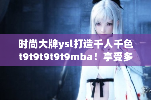 時(shí)尚大牌ysl打造千人千色t9t9t9t9t9mba！享受多彩世界