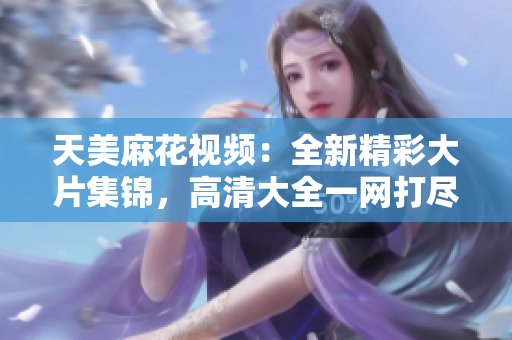 天美麻花視頻：全新精彩大片集錦，高清大全一網(wǎng)打盡