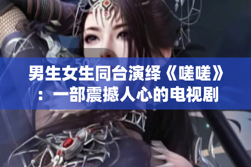 男生女生同臺演繹《嗟嗟》：一部震撼人心的電視劇