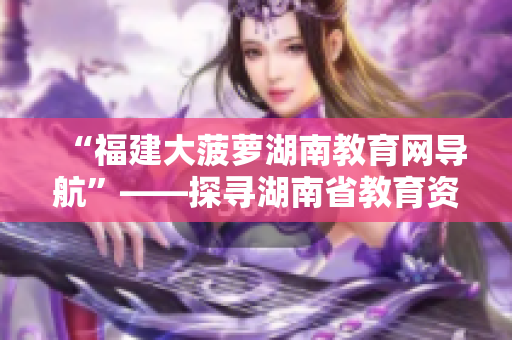“福建大菠蘿湖南教育網(wǎng)導(dǎo)航”——探尋湖南省教育資源利器
