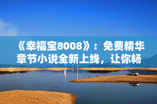 《幸福寶8008》：免費(fèi)精華章節(jié)小說(shuō)全新上線，讓你暢游幸福世界