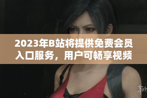 2023年B站將提供免費會員入口服務(wù)，用戶可暢享視頻內(nèi)容