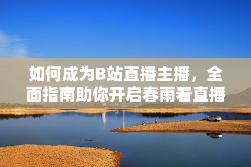如何成為B站直播主播，全面指南助你開啟春雨看直播首秀