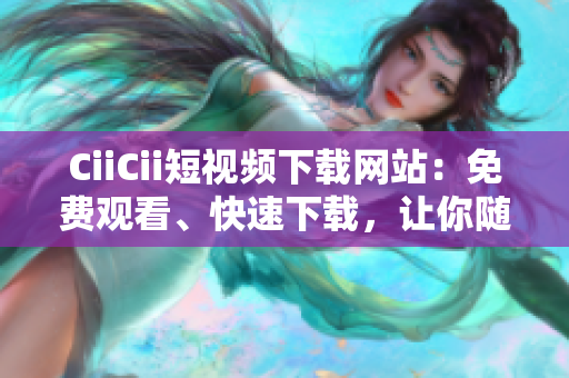 CiiCii短視頻下載網(wǎng)站：免費觀看、快速下載，讓你隨時隨地暢享精彩視頻