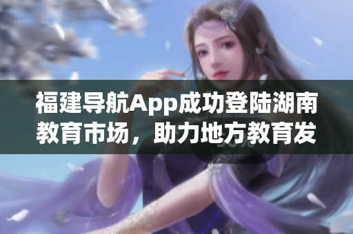 福建導(dǎo)航App成功登陸湖南教育市場，助力地方教育發(fā)展