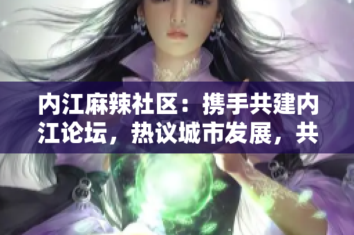 內(nèi)江麻辣社區(qū)：攜手共建內(nèi)江論壇，熱議城市發(fā)展，共同探討社區(qū)問題