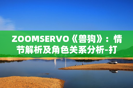 ZOOMSERVO《獸狗》：情節(jié)解析及角色關(guān)系分析-打開全新視角，探究人性與道德的邊界