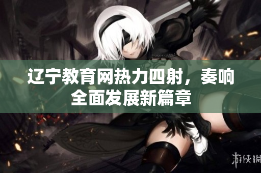 遼寧教育網(wǎng)熱力四射，奏響全面發(fā)展新篇章