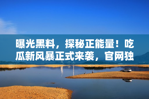 曝光黑料，探秘正能量！吃瓜新風暴正式來襲，官網(wǎng)獨家揭秘，限時放送！
