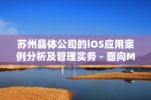 蘇州晶體公司的iOS應(yīng)用案例分析及管理實務(wù) - 面向MBA學(xué)員的深度研究