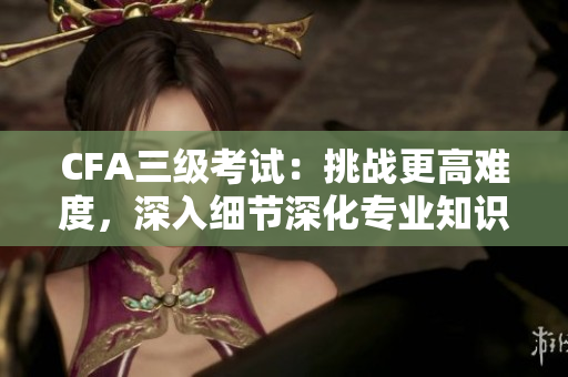 CFA三級考試：挑戰(zhàn)更高難度，深入細節(jié)深化專業(yè)知識