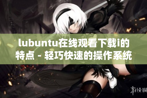 lubuntu在線觀看下載i的特點(diǎn) - 輕巧快速的操作系統(tǒng)為您帶來高效的在線體驗(yàn)