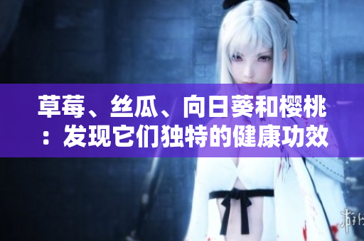 草莓、絲瓜、向日葵和櫻桃：發(fā)現(xiàn)它們獨(dú)特的健康功效!