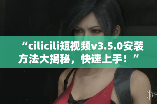 “cilicili短視頻v3.5.0安裝方法大揭秘，快速上手！”
